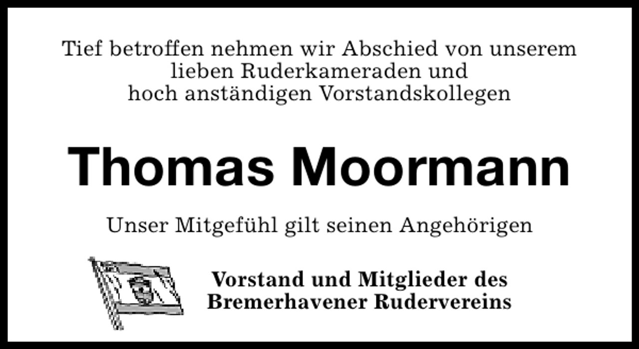 <p>Tief betroffen nehmen wir Abschied von unserem<br />lieben Ruderkameraden und<br />hoch anständigen Vorstandskollegen</p><p>Thomas Moormann<br />Unser Mitgefühl gilt seinen Angehörigen<br />Vorstand und Mitglieder des<br />Bremerhavener Rudervereins</p>