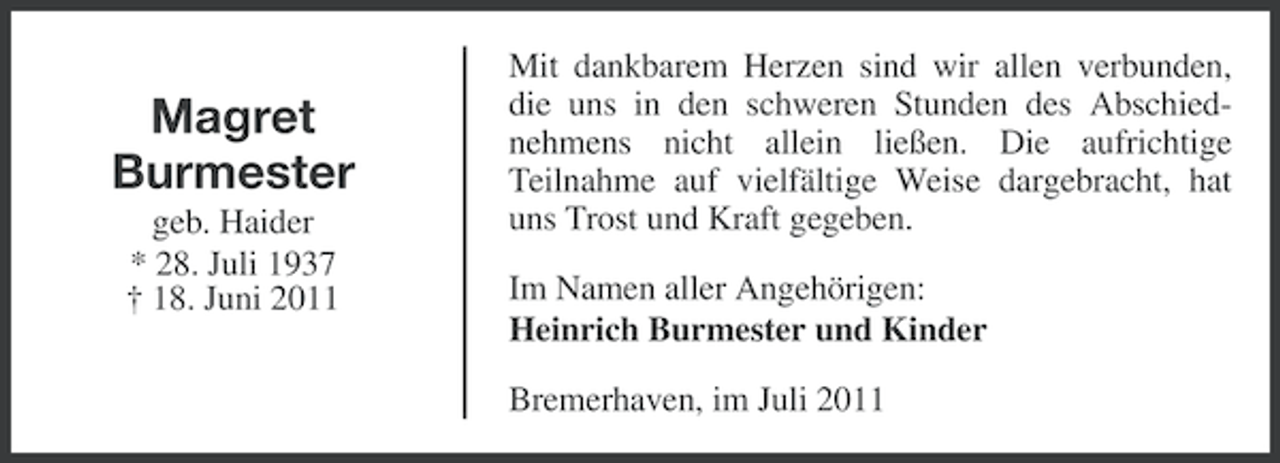 <p>Magret<br />Burmester<br />geb. Haider<br />* 28. Juli 1937<br />† 18. Juni 2011</p><p>Mit dankbarem Herzen sind wir allen verbunden,<br />die uns in den schweren Stunden des Abschiednehmens nicht allein ließen. Die aufrichtige<br />Teilnahme auf vielfältige Weise dargebracht, hat<br />uns Trost und Kraft gegeben.<br />Im Namen aller Angehörigen:<br />Heinrich Burmester und Kinder<br />Bremerhaven, im Juli 2011</p>