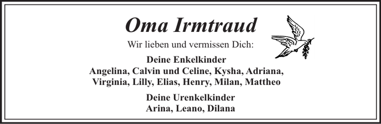 <p>Oma Irmtraud<br />Wir lieben und vermissen Dich:</p><p>Deine Enkelkinder<br />Angelina, Calvin und Celine, Kysha, Adriana,<br />Virginia, Lilly, Elias, Henry, Milan, Mattheo<br />Deine Urenkelkinder<br />Arina, Leano, Dilana</p>
