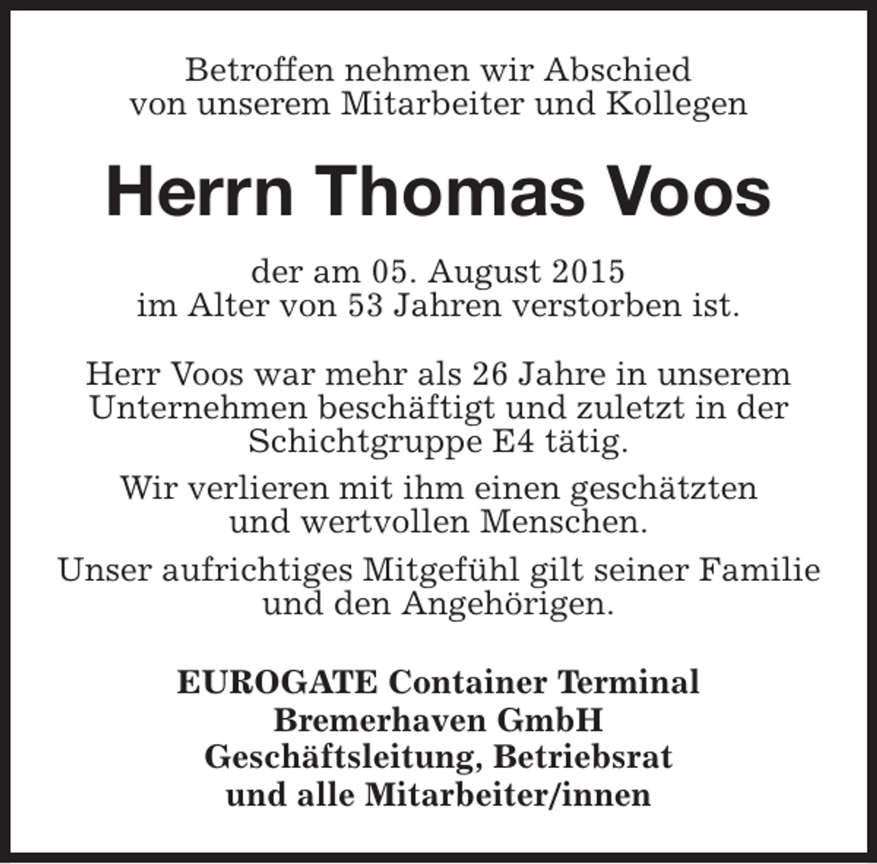<p>Betroffen nehmen wir Abschied<br />von unserem Mitarbeiter und Kollegen</p>
<p>Herrn Thomas Voos<br />der am 05. August 2015<br />im Alter von 53 Jahren verstorben ist.<br />Herr Voos war mehr als 26 Jahre in unserem<br />Unternehmen beschäftigt und zuletzt in der<br />Schichtgruppe E4 tätig.<br />Wir verlieren mit ihm einen geschätzten<br />und wertvollen Menschen.<br />Unser aufrichtiges Mitgefühl gilt seiner Familie<br />und den Angehörigen.<br />EUROGATE Container Terminal<br />Bremerhaven GmbH<br />Geschäftsleitung, Betriebsrat<br />und alle Mitarbeiter/innen</p>