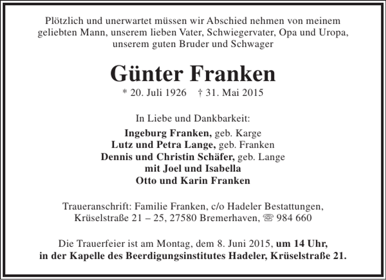 <p>Plötzlich und unerwartet müssen wir Abschied nehmen von meinem<br />geliebten Mann, unserem lieben Vater, Schwiegervater, Opa und Uropa,<br />unserem guten Bruder und Schwager</p><p>Günter Franken<br />* 20. Juli 1926</p><p>† 31. Mai 2015</p><p>In Liebe und Dankbarkeit:<br />Ingeburg Franken, geb. Karge<br />Lutz und Petra Lange, geb. Franken<br />Dennis und Christin Schäfer, geb. Lange<br />mit Joel und Isabella<br />Otto und Karin Franken<br />Traueranschrift: Familie Franken, c/o Hadeler Bestattungen,<br />Krüselstraße 21 – 25, 27580 Bremerhaven,  984 660<br />Die Trauerfeier ist am Montag, dem 8. Juni 2015, um 14 Uhr,<br />in der Kapelle des Beerdigungsinstitutes Hadeler, Krüselstraße 21.</p>