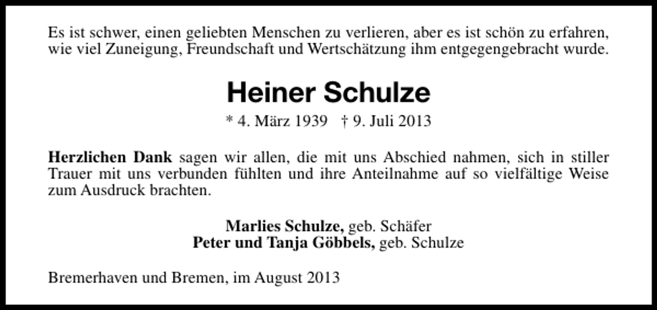 <p>Es ist schwer, einen geliebten Menschen zu verlieren, aber es ist schön zu erfahren,<br />wie viel Zuneigung, Freundschaft und Wertschätzung ihm entgegengebracht wurde.</p><p>Heiner Schulze</p><p>* 4. März 1939 † 9. Juli 2013<br />Herzlichen Dank sagen wir allen, die mit uns Abschied nahmen, sich in stiller<br />Trauer mit uns verbunden fühlten und ihre Anteilnahme auf so vielfältige Weise<br />zum Ausdruck brachten.<br />Marlies Schulze, geb. Schäfer<br />Peter und Tanja Göbbels, geb. Schulze<br />Bremerhaven und Bremen, im August 2013</p>