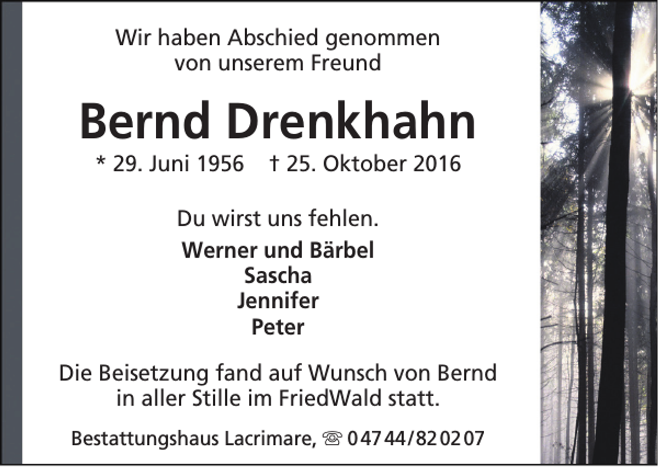<p>Wir haben Abschied genommen<br />von unserem Freund</p><p>Bernd Drenkhahn<br />* 29. Juni 1956</p><p>† 25. Oktober 2016</p><p>Du wirst uns fehlen.<br />Werner und Bärbel<br />Sascha<br />Jennifer<br />Peter<br />Die Beisetzung fand auf Wunsch von Bernd<br />in aller Stille im FriedWald statt.<br />Bestattungshaus Lacrimare,  0 47 44 / 82 02 07</p>