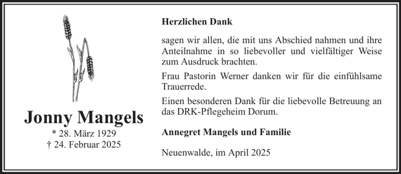 <p>Herzlichen Dank</p><p>Jonny Mangels<br />* 28. März 1929<br />† 24. Februar 2025</p><p>sagen wir allen, die mit uns Abschied nahmen und ihre<br />Anteilnahme in so liebevoller und vielfältiger Weise<br />zum Ausdruck brachten.<br />Frau Pastorin Werner danken wir für die einfühlsame<br />Trauerrede.<br />Einen besonderen Dank für die liebevolle Betreuung an<br />das DRK-Pflegeheim Dorum.<br />Annegret Mangels und Familie<br />Neuenwalde, im April 2025</p>
