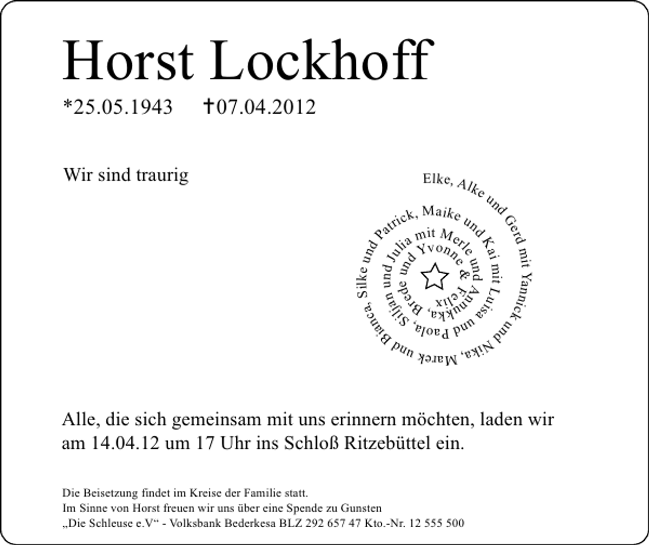 <p>Horst Lockhoff<br />07.04.2012</p><p>Wir sind traurig</p><p>Elke, Al</p><p>ke<br />u</p><p>, Silke und<br />nc a<br />P<br />ia<br />an und Jul<br />ilj de un<br />d<br />re</p><p>n</p><p>mit Yannick<br />erd<br />un<br />dG<br />ai mit Luis<br />d K un d A a<br />le e &amp; F n</p><p>k, Maike<br />tric it M un<br />a<br />m<br />e<br />ia Yvonn r</p><p>dN</p><p>*25.05.1943</p><p>d Paola<br />un ka, , S<br />k B<br />n u li x<br />e</p><p>M<br />ika,</p><p>arek un</p><p>dB</p><p>Alle, die sich gemeinsam mit uns erinnern möchten, laden wir<br />am 14.04.12 um 17 Uhr ins Schloß Ritzebüttel ein.<br />Die Beisetzung findet im Kreise der Familie statt.<br />Im Sinne von Horst freuen wir uns über eine Spende zu Gunsten<br />„Die Schleuse e.V“ - Volksbank Bederkesa BLZ 292 657 47 Kto.-Nr. 12 5500</p>