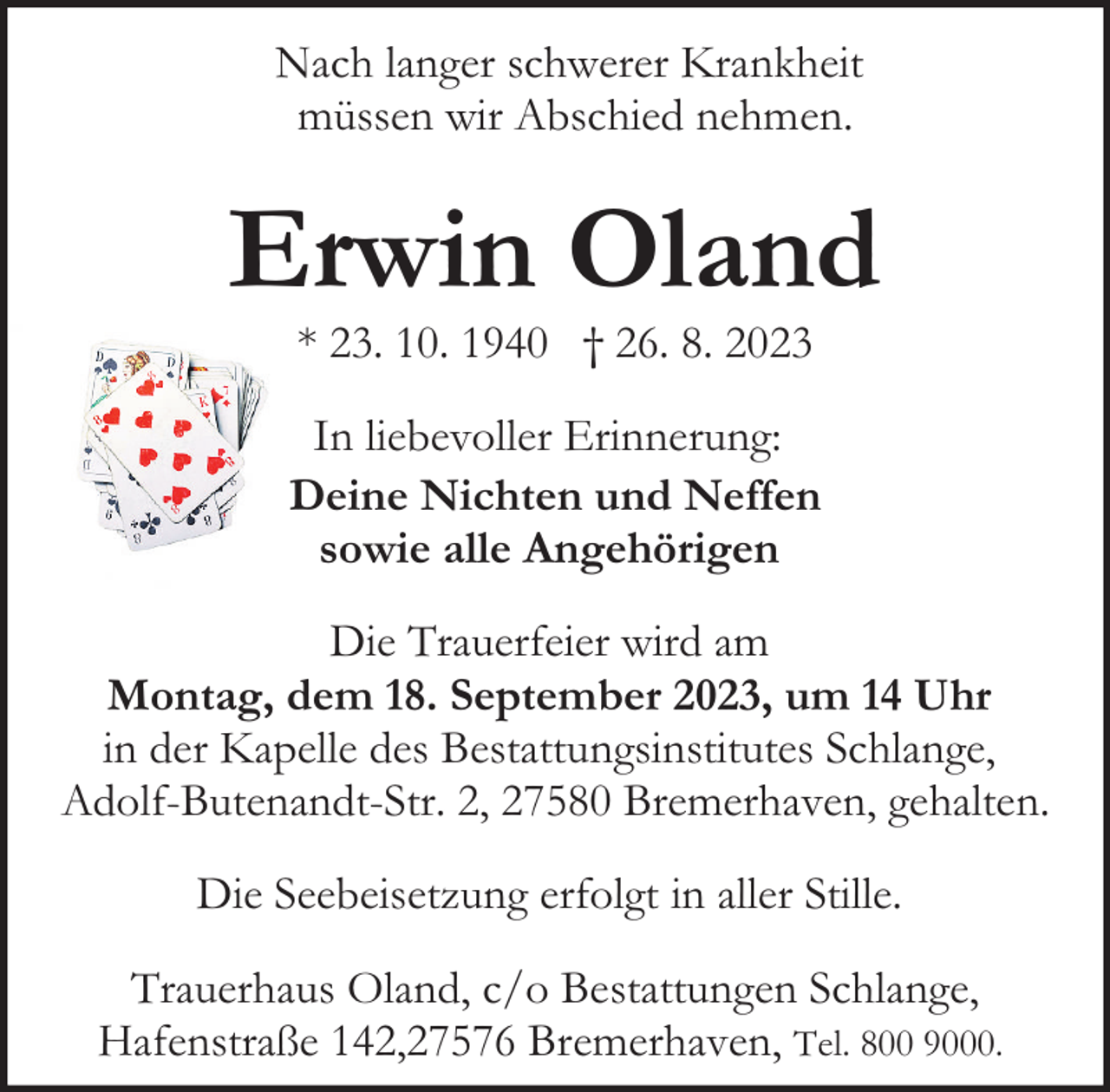 <p>Nach langer schwerer Krankheit<br />müssen wir Abschied nehmen.</p><p>Erwin Oland<br />* 23. 10. 1940 † 26. 8. 2023</p><p>In liebevoller Erinnerung:<br />Deine Nichten und Neffen<br />sowie alle Angehörigen<br />Die Trauerfeier wird am<br />Montag, dem 18. September 2023, um 14 Uhr<br />in der Kapelle des Bestattungsinstitutes Schlange,<br />Adolf-Butenandt-Str. 2, 27580 Bremerhaven, gehalten.<br />Die Seebeisetzung erfolgt in aller Stille.<br />Trauerhaus Oland, c/o Bestattungen Schlange,<br />Hafenstraße 142,27576 Bremerhaven, Tel. 800 9000.</p>