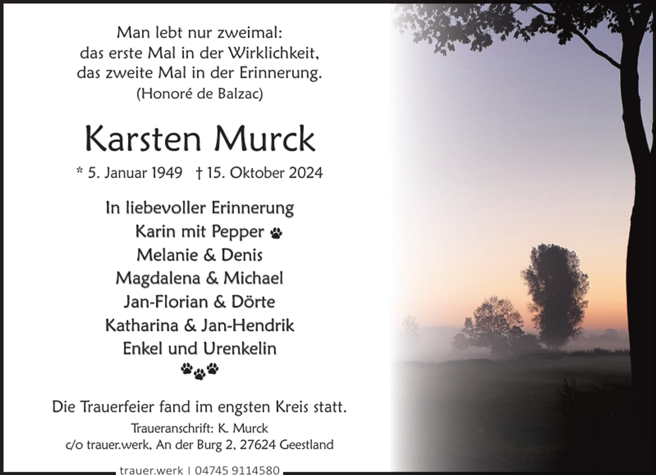 <p>Man lebt nur zweimal:<br />das erste Mal in der Wirklichkeit,<br />das zweite Mal in der Erinnerung.<br />(Honoré de Balzac)</p><p>Karsten Murck</p><p>* 5. Januar 1949 † 15. Oktober 2024</p><p>In liebevoller Erinnerung<br />Karin mit Pepper<br />Melanie &amp; Denis<br />Magdalena &amp; Michael<br />Jan-Florian &amp; Dörte<br />Katharina &amp; Jan-Hendrik<br />Enkel und Urenkelin<br />Die Trauerfeier fand im engsten Kreis statt.<br />Traueranschrift: K. Murck<br />c/o trauer.werk, An der Burg 2, 27624 Geestland<br />trauer.werk | 04745 9114580</p>