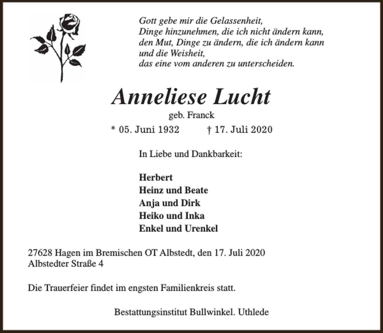 <p>Gott gebe mir die Gelassenheit,<br />Dinge hinzunehmen, die ich nicht ändern kann,<br />den Mut, Dinge zu ändern, die ich ändern kann<br />und die Weisheit,<br />das eine vom anderen zu unterscheiden.</p><p>Anneliese Lucht<br />geb. Franck</p><p>* 05. Juni 1932</p><p>† 17. Juli 2020</p><p>In Liebe und Dankbarkeit:<br />Herbert<br />Heinz und Beate<br />Anja und Dirk<br />Heiko und Inka<br />Enkel und Urenkel<br />27628 Hagen im Bremischen OT Albstedt, den 17. Juli 2020<br />Albstedter Straße 4<br />Die Trauerfeier findet im engsten Familienkreis statt.<br />Bestattungsinstitut Bullwinkel. Uthlede</p>