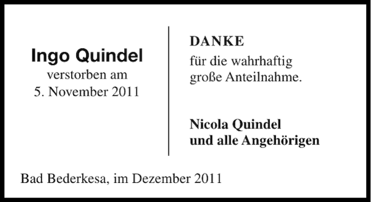 <p>Ingo Quindel<br />verstorben am<br />5. November 2011</p><p>DANKE<br />für die wahrhaftig<br />große Anteilnahme.<br />Nicola Quindel<br />und alle Angehörigen</p><p>Bad Bederkesa, im Dezember 2011</p>
