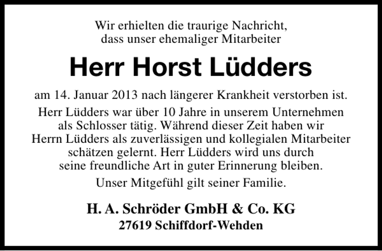 <p>Wir erhielten die traurige Nachricht,<br />dass unser ehemaliger Mitarbeiter</p><p>Herr Horst Lüdders<br />am 14. Januar 2013 nach längerer Krankheit verstorben ist.<br />Herr Lüdders war über 10 Jahre in unserem Unternehmen<br />als Schlosser tätig. Während dieser Zeit haben wir<br />Herrn Lüdders als zuverlässigen und kollegialen Mitarbeiter<br />schätzen gelernt. Herr Lüdders wird uns durch<br />seine freundliche Art in guter Erinnerung bleiben.<br />Unser Mitgefühl gilt seiner Familie.</p><p>H. A. Schröder GmbH &amp; Co. KG<br />27619 Schiffdorf-Wehden</p>