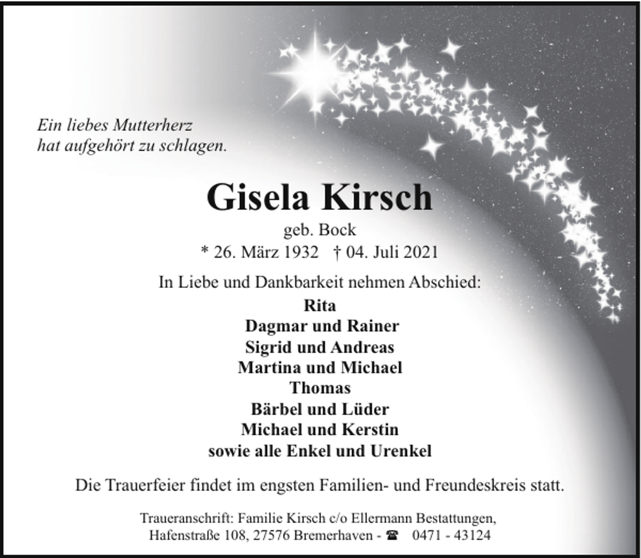 <p>Ein liebes Mutterherz<br />hat aufgehört zu schlagen.</p><p>Gisela Kirsch</p><p>geb. Bock<br />* 26. März 1932 † 04. Juli 2021<br />In Liebe und Dankbarkeit nehmen Abschied:<br />Rita<br />Dagmar und Rainer<br />Sigrid und Andreas<br />Martina und Michael<br />Thomas<br />Bärbel und Lüder<br />Michael und Kerstin<br />sowie alle Enkel und Urenkel<br />Die Trauerfeier findet im engsten Familien- und Freundeskreis statt.<br />Traueranschrift: Familie Kirsch c/o Ellermann Bestattungen,<br />Hafenstraße 108, 27576 Bremerhaven - ( 0471 - 43124</p>