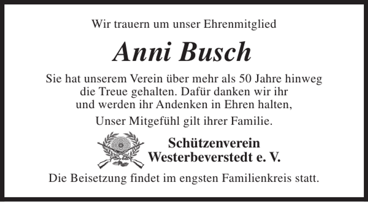 <p>Wir trauern um unser Ehrenmitglied</p><p>Anni Busch</p><p>Sie hat unserem Verein über mehr als 50 Jahre hinweg<br />die Treue gehalten. Dafür danken wir ihr<br />und werden ihr Andenken in Ehren halten,<br />Unser Mitgefühl gilt ihrer Familie.</p><p>Schützenverein<br />Westerbeverstedt e. V.<br />Die Beisetzung findet im engsten Familienkreis statt.</p>