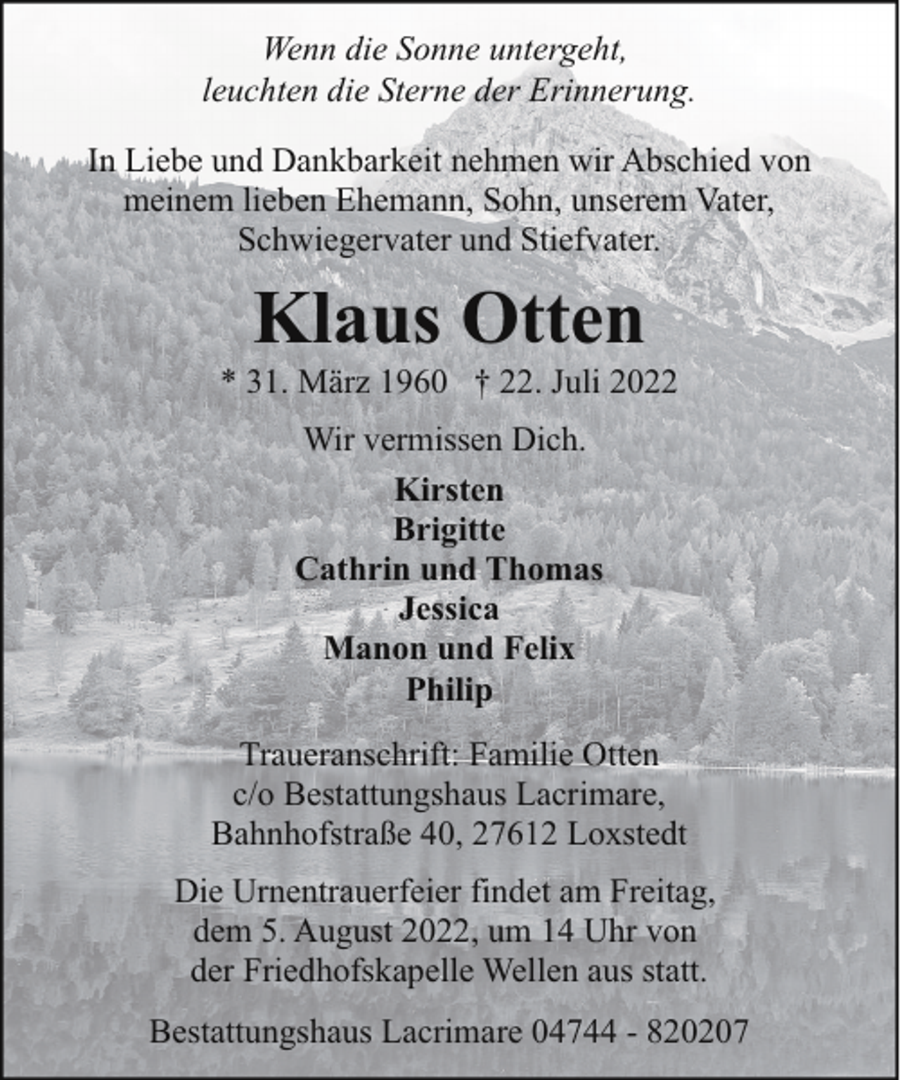 <p>Wenn die Sonne untergeht,<br />leuchten die Sterne der Erinnerung.<br />In Liebe und Dankbarkeit nehmen wir Abschied von<br />meinem lieben Ehemann, Sohn, unserem Vater,<br />Schwiegervater und Stiefvater.</p><p>Klaus Otten</p><p>* 31. März 1960 † 22. Juli 2022<br />Wir vermissen Dich.<br />Kirsten<br />Brigitte<br />Cathrin und Thomas<br />Jessica<br />Manon und Felix<br />Philip<br />Traueranschrift: Familie Otten<br />c/o Bestattungshaus Lacrimare,<br />Bahnhofstraße 40, 27612 Loxstedt<br />Die Urnentrauerfeier findet am Freitag,<br />dem 5. August 2022, um 14 Uhr von<br />der Friedhofskapelle Wellen aus statt.<br />Bestattungshaus Lacrimare 04744 - 820207</p>