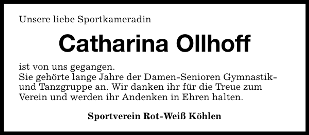 <p>Unsere liebe Sportkameradin</p><p>Catharina Ollhoff<br />ist von uns gegangen.<br />Sie gehörte lange Jahre der Damen-Senioren Gymnastikund Tanzgruppe an. Wir danken ihr für die Treue zum<br />Verein und werden ihr Andenken in Ehren halten.<br />Sportverein Rot-Weiß Köhlen</p>