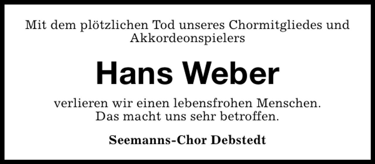 <p>Mit dem plötzlichen Tod unseres Chormitgliedes und<br />Akkordeonspielers</p><p>Hans Weber</p><p>verlieren wir einen lebensfrohen Menschen.<br />Das macht uns sehr betroffen.<br />Seemanns-Chor Debstedt</p>