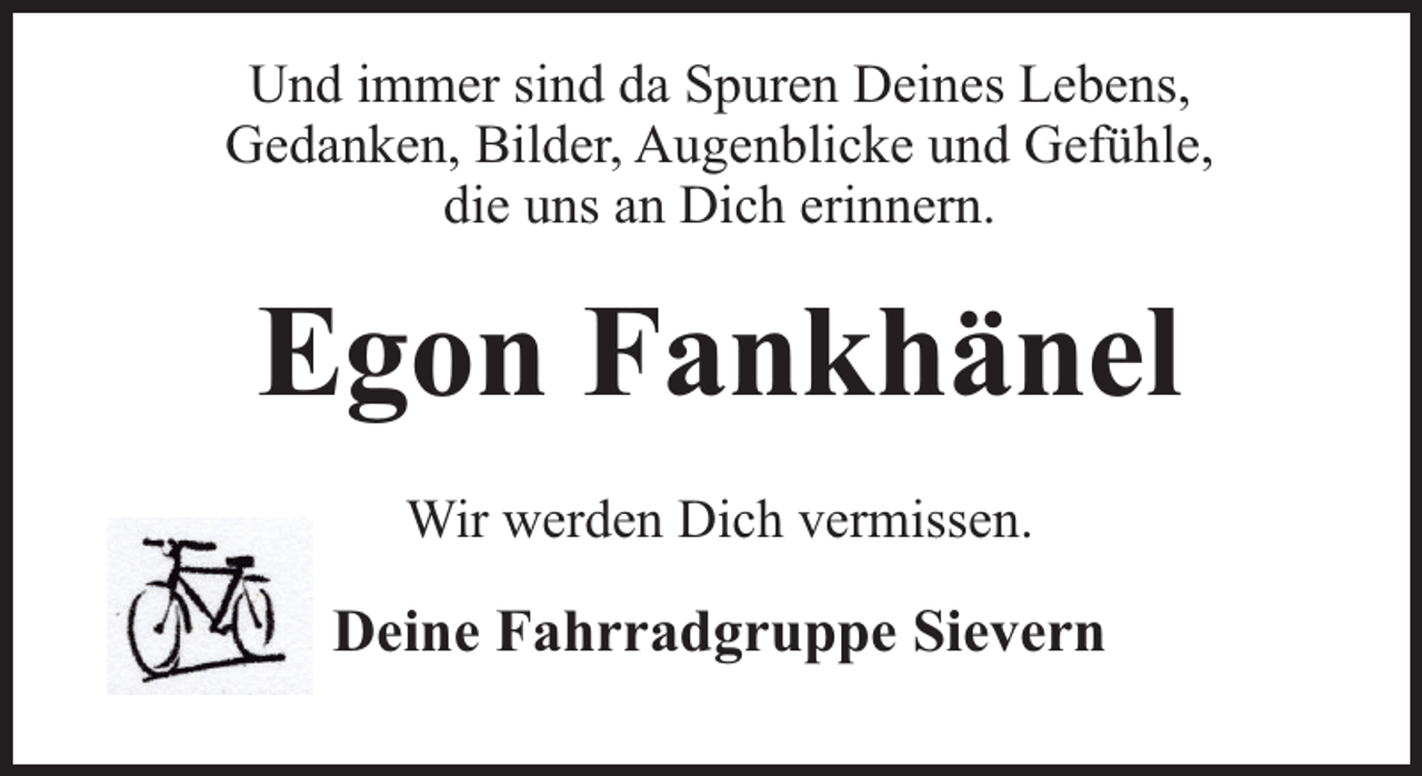 <p>Und immer sind da Spuren Deines Lebens,<br />Gedanken, Bilder, Augenblicke und Gefühle,<br />die uns an Dich erinnern.</p><p>Egon Fankhänel<br />Wir werden Dich vermissen.</p><p>Deine Fahrradgruppe Sievern</p>