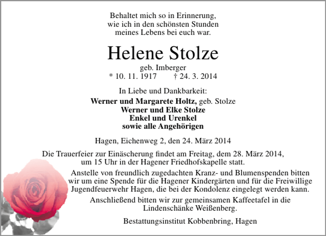 <p>Behaltet mich so in Erinnerung,<br />wie ich in den schönsten Stunden<br />meines Lebens bei euch war.</p>
<p>Helene Stolze<br />geb. Imberger<br />* 10. 11. 1917<br />† 24. 3. 2014</p>
<p>In Liebe und Dankbarkeit:<br />Werner und Margarete Holtz, geb. Stolze<br />Werner und Elke Stolze<br />Enkel und Urenkel<br />sowie alle Angehörigen<br />Hagen, Eichenweg 2, den 24. März 2014<br />Die Trauerfeier zur Einäscherung findet am Freitag, dem 28. März 2014,<br />um 15 Uhr in der Hagener Friedhofskapelle statt.<br />Anstelle von freundlich zugedachten Kranz- und Blumenspenden bitten<br />wir um eine Spende für die Hagener Kindergärten und für die Freiwillige<br />Jugendfeuerwehr Hagen, die bei der Kondolenz eingelegt werden kann.<br />Anschließend bitten wir zur gemeinsamen Kaffeetafel in die<br />Lindenschänke Weißenberg.<br />Bestattungsinstitut Kobbenbring, Hagen</p>