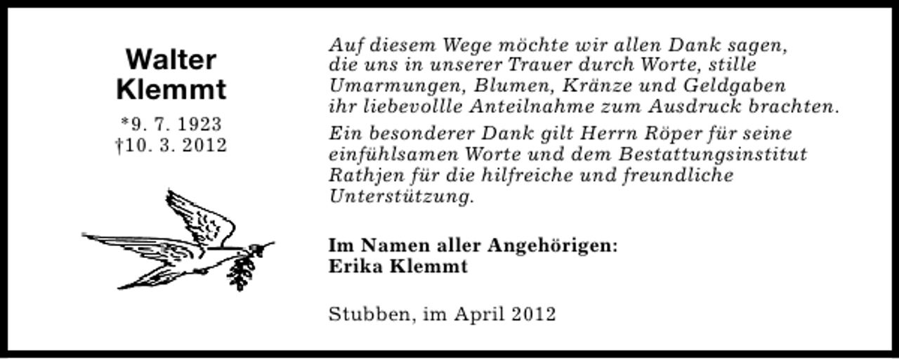 <p>Walter<br />Klemmt<br />*9. 7. 1923<br />†10. 3. 2012</p><p>Auf diesem Wege möchte wir allen Dank sagen,<br />die uns in unserer Trauer durch Worte, stille<br />Umarmungen, Blumen, Kränze und Geldgaben<br />ihr liebevollle Anteilnahme zum Ausdruck brachten.<br />Ein besonderer Dank gilt Herrn Röper für seine<br />einfühlsamen Worte und dem Bestattungsinstitut<br />Rathjen für die hilfreiche und freundliche<br />Unterstützung.<br />Im Namen aller Angehörigen:<br />Erika Klemmt<br />Stubben, im April 2012</p>