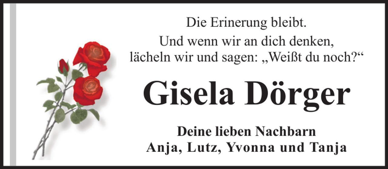 <p>Die Erinerung bleibt.<br />Und wenn wir an dich denken,<br />lächeln wir und sagen: „Weißt du noch?“</p><p>Gisela Dörger<br />Deine lieben Nachbarn<br />Anja, Lutz, Yvonna und Tanja</p>