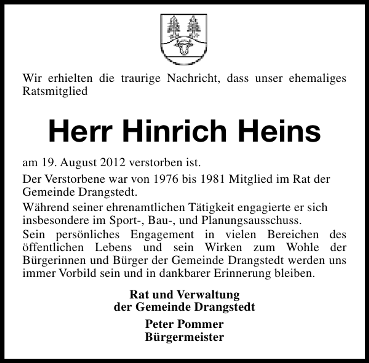 <p>Wir erhielten die traurige Nachricht, dass unser ehemaliges<br />Ratsmitglied</p><p>Herr Hinrich Heins<br />am 19. August 2012 verstorben ist.<br />Der Verstorbene war von 1976 bis 1981 Mitglied im Rat der<br />Gemeinde Drangstedt.<br />Während seiner ehrenamtlichen Tätigkeit engagierte er sich<br />insbesondere im Sport-, Bau-, und Planungsausschuss.<br />Sein persönliches Engagement in vielen Bereichen des<br />öffentlichen Lebens und sein Wirken zum Wohle der<br />Bürgerinnen und Bürger der Gemeinde Drangstedt werden uns<br />immer Vorbild sein und in dankbarer Erinnerung bleiben.<br />Rat und Verwaltung<br />der Gemeinde Drangstedt<br />Peter Pommer<br />Bürgermeister</p>