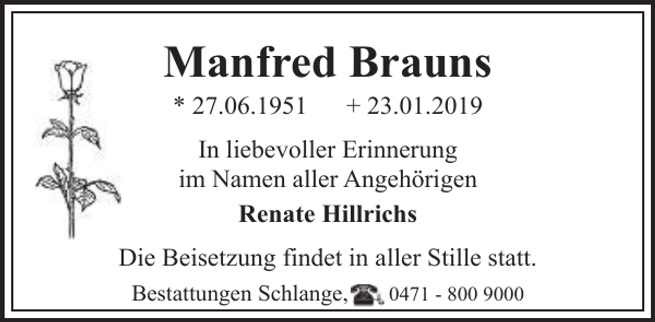 <p>Manfred Brauns<br />* 27.06.1951</p><p>+ 23.01.2019</p><p>In liebevoller Erinnerung<br />im Namen aller Angehörigen<br />Renate Hillrichs<br />Die Beisetzung findet in aller Stille statt.<br />Bestattungen Schlange,</p><p>0471 - 800 9000</p>