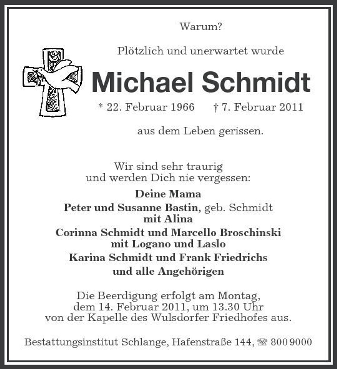 <p>Warum? Plötzlich und unerwartet wurde</p><p>Michael Schmidt<br />* 22. Februar 1966 † 7. Februar 2011 aus dem Leben gerissen. Wir sind sehr traurig und werden Dich nie vergessen: Deine Mama Peter und Susanne Bastin, geb. Schmidt mit Alina Corinna Schmidt und Marcello Broschinski mit Logano und Laslo Karina Schmidt und Frank Friedrichs und alle Angehörigen Die Beerdigung erfolgt am Montag, dem 14. Februar 2011, um 13.30 Uhr von der Kapelle des Wulsdorfer Friedhofes aus.<br />Bestattungsinstitut Schlange, Hafenstraße 144, 800 9000</p>