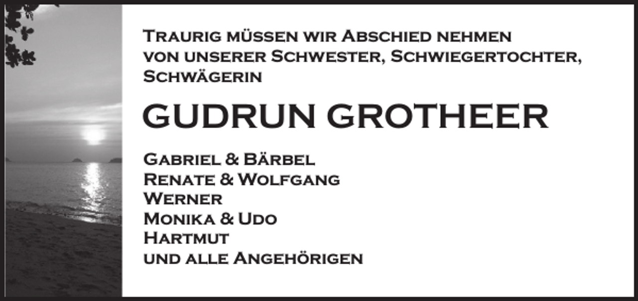 <p>Traurig müssen wir Abschied nehmen<br />von unserer Schwester, Schwiegertochter,<br />Schwägerin</p><p>GUDRUN GROTHEER<br />Gabriel &amp; Bärbel<br />Renate &amp; Wolfgang<br />Werner<br />Monika &amp; Udo<br />Hartmut<br />und alle Angehörigen</p>