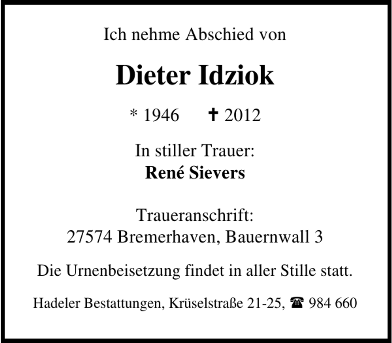 <p>Ich nehme Abschied von</p><p>Dieter Idziok<br />* 1946</p><p>2012</p><p>In stiller Trauer:<br />René Sievers<br />Traueranschrift:<br />27574 Bremerhaven, Bauernwall 3<br />Die Urnenbeisetzung findet in aller Stille statt.<br />Hadeler Bestattungen, Krüselstraße 21-25,</p><p>984 660</p>