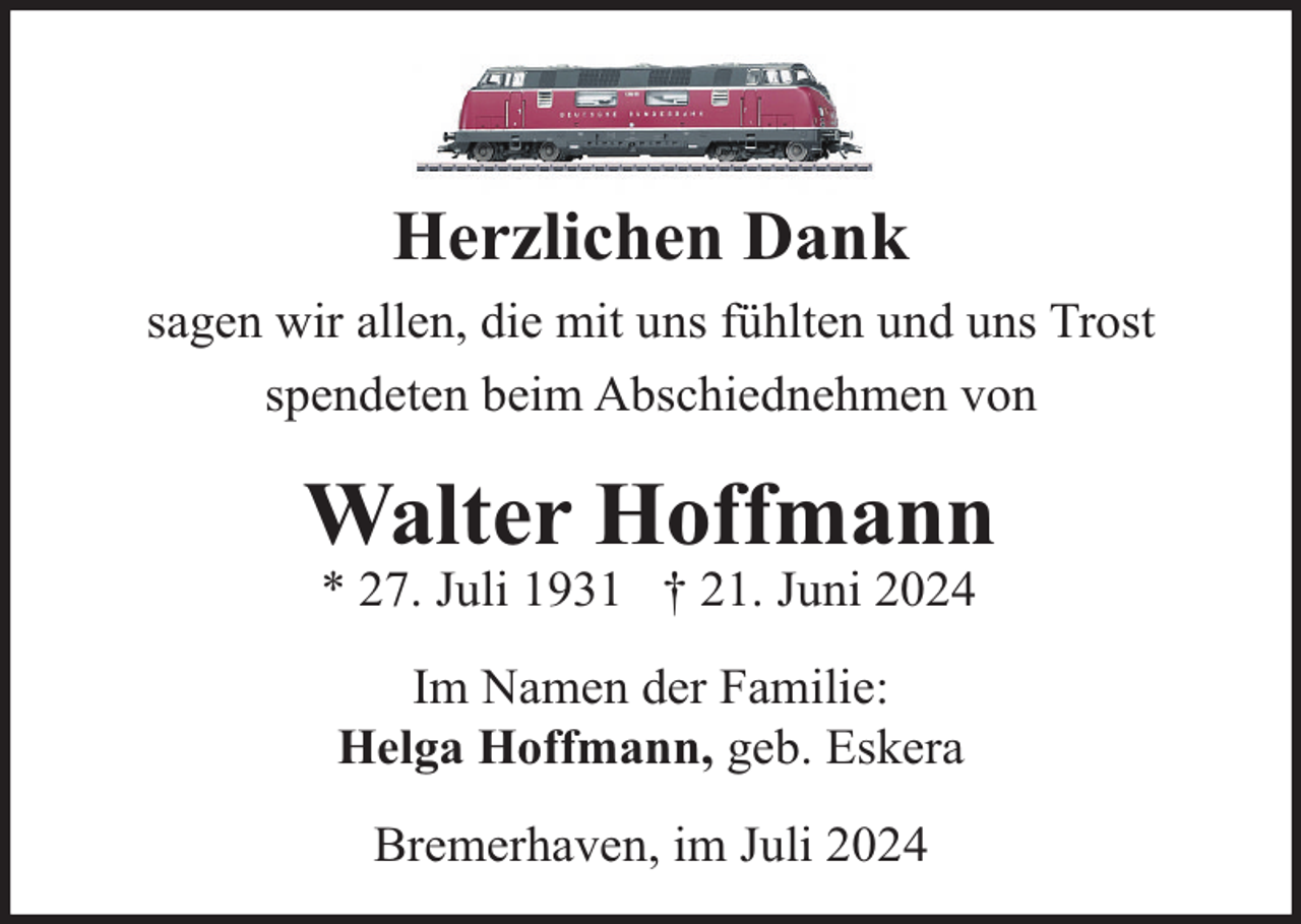 <p>Herzlichen Dank<br />sagen wir allen, die mit uns fühlten und uns Trost<br />spendeten beim Abschiednehmen von</p><p>Walter Hoffmann<br />* 27. Juli 1931 † 21. Juni 2024<br />Im Namen der Familie:<br />Helga Hoffmann, geb. Eskera<br />Bremerhaven, im Juli 2024</p>