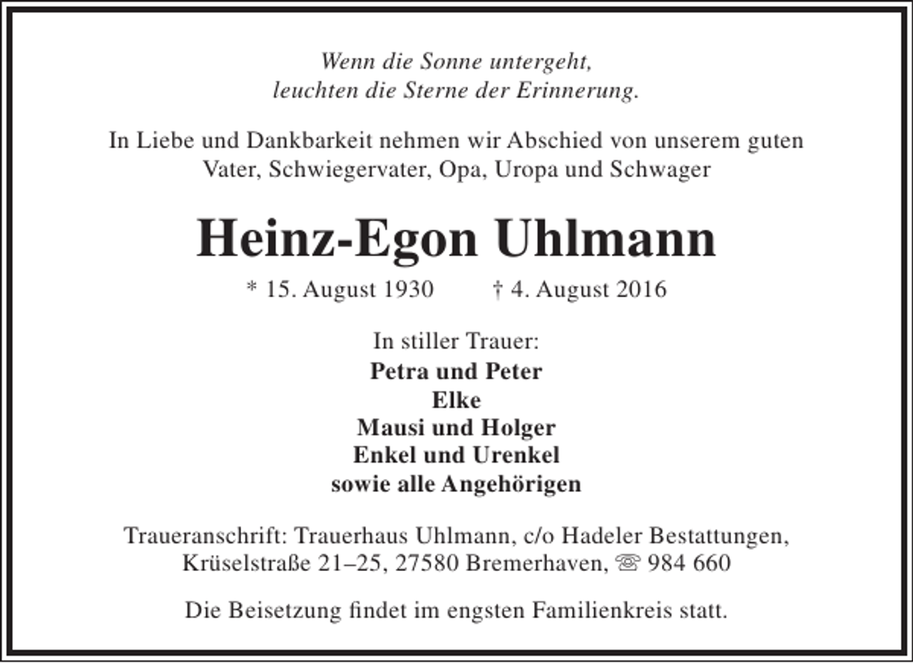 <p>Wenn die Sonne untergeht,<br />leuchten die Sterne der Erinnerung.<br />In Liebe und Dankbarkeit nehmen wir Abschied von unserem guten<br />Vater, Schwiegervater, Opa, Uropa und Schwager</p><p>Heinz-Egon Uhlmann<br />* 15. August 1930</p><p>† 4. August 2016</p><p>In stiller Trauer:<br />Petra und Peter<br />Elke<br />Mausi und Holger<br />Enkel und Urenkel<br />sowie alle Angehörigen<br />Traueranschrift: Trauerhaus Uhlmann, c/o Hadeler Bestattungen,<br />Krüselstraße 21–25, 27580 Bremerhaven,  984 660<br />Die Beisetzung findet im engsten Familienkreis statt.</p>