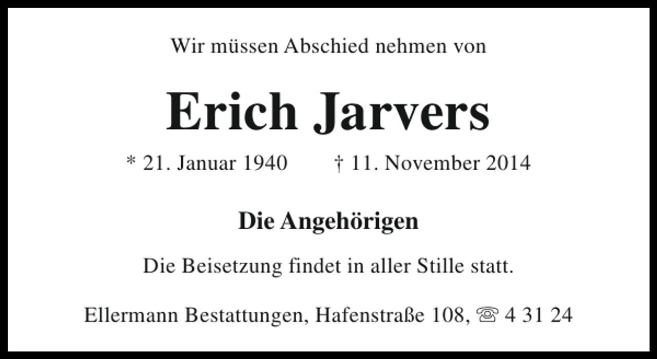 <p>Wir müssen Abschied nehmen von</p><p>Erich Jarvers</p><p>* 21. Januar 1940</p><p>† 11. November 2014</p><p>Die Angehörigen<br />Die Beisetzung findet in aller Stille statt.<br />Ellermann Bestattungen, Hafenstraße 108, s 4 31 24</p>