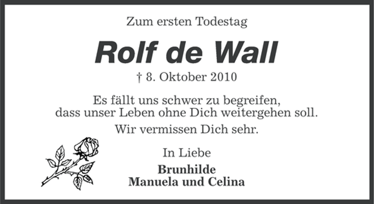 <p>Zum ersten Todestag</p><p>Rolf de Wall<br />† 8. Oktober 2010<br />Es fällt uns schwer zu begreifen,<br />dass unser Leben ohne Dich weitergehen soll.<br />Wir vermissen Dich sehr.<br />In Liebe<br />Brunhilde<br />Manuela und Celina</p>
