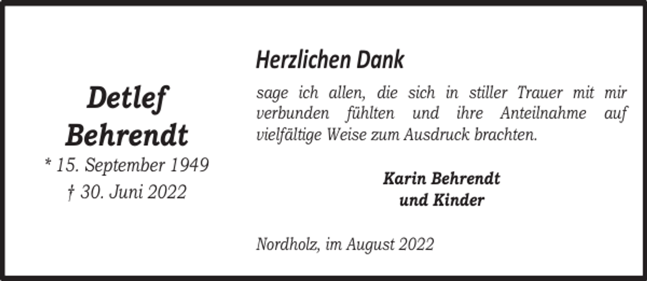 <p>Detlef<br />Behrendt</p><p>* 15. September 1949<br />† 30. Juni 2022</p><p>Herzlichen Dank<br />sage ich allen, die sich in stiller Trauer mit mir<br />verbunden fühlten und ihre Anteilnahme auf<br />vielfältige Weise zum Ausdruck brachten.<br />Karin Behrendt<br />und Kinder<br />Nordholz, im August 2022</p>