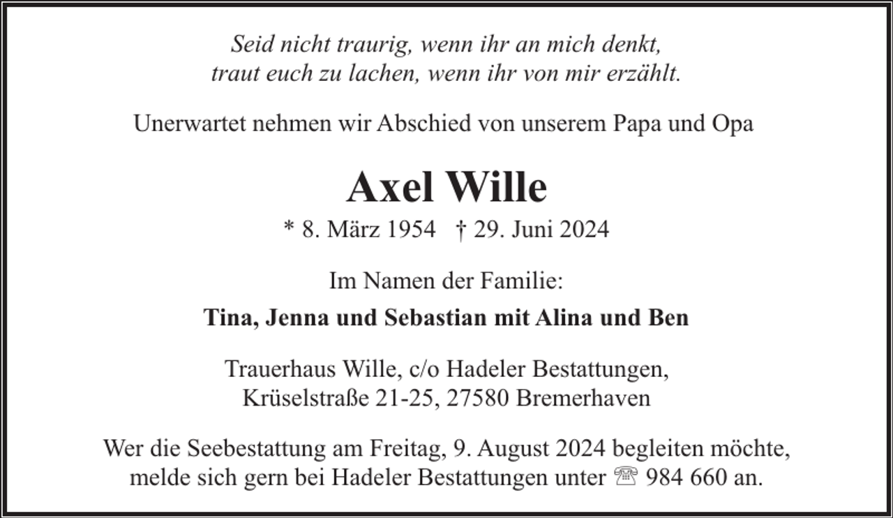 <p>Seid nicht traurig, wenn ihr an mich denkt,<br />traut euch zu lachen, wenn ihr von mir erzählt.<br />Unerwartet nehmen wir Abschied von unserem Papa und Opa</p><p>Axel Wille</p><p>* 8. März 1954 † 29. Juni 2024<br />Im Namen der Familie:<br />Tina, Jenna und Sebastian mit Alina und Ben<br />Trauerhaus Wille, c/o Hadeler Bestattungen,<br />Krüselstraße 21-25, 27580 Bremerhaven<br />Wer die Seebestattung am Freitag, 9. August 2024 begleiten möchte,<br />melde sich gern bei Hadeler Bestattungen unter ' 984 660 an.</p>