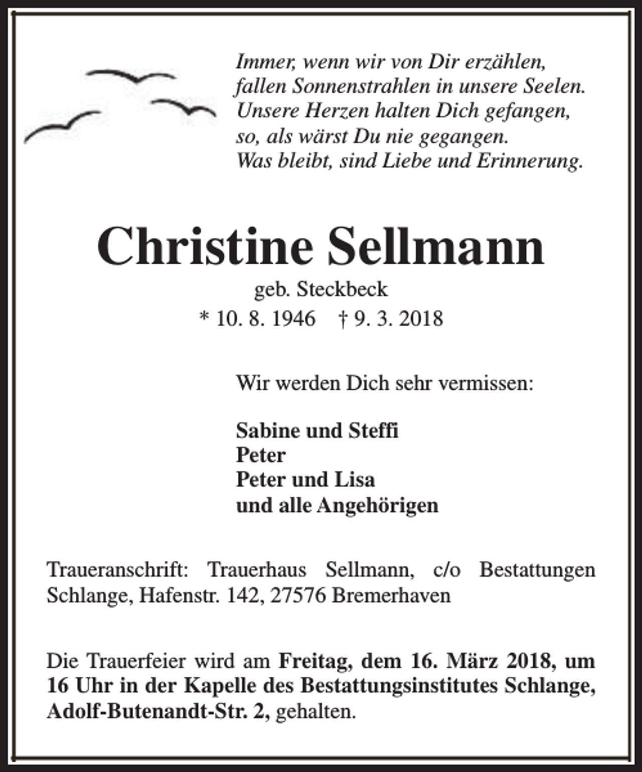 <p>Immer, wenn wir von Dir erzählen,<br />fallen Sonnenstrahlen in unsere Seelen.<br />Unsere Herzen halten Dich gefangen,<br />so, als wärst Du nie gegangen.<br />Was bleibt, sind Liebe und Erinnerung.</p><p>Christine Sellmann<br />geb. Steckbeck<br />* 10. 8. 1946 † 9. 3. 2018</p><p>Wir werden Dich sehr vermissen:<br />Sabine und Steffi<br />Peter<br />Peter und Lisa<br />und alle Angehörigen<br />Traueranschrift: Trauerhaus Sellmann, c/o Bestattungen<br />Schlange, Hafenstr. 142, 27576 Bremerhaven<br />Die Trauerfeier wird am Freitag, dem 16. März 2018, um<br />16 Uhr in der Kapelle des Bestattungsinstitutes Schlange,<br />Adolf-Butenandt-Str. 2, gehalten.</p>