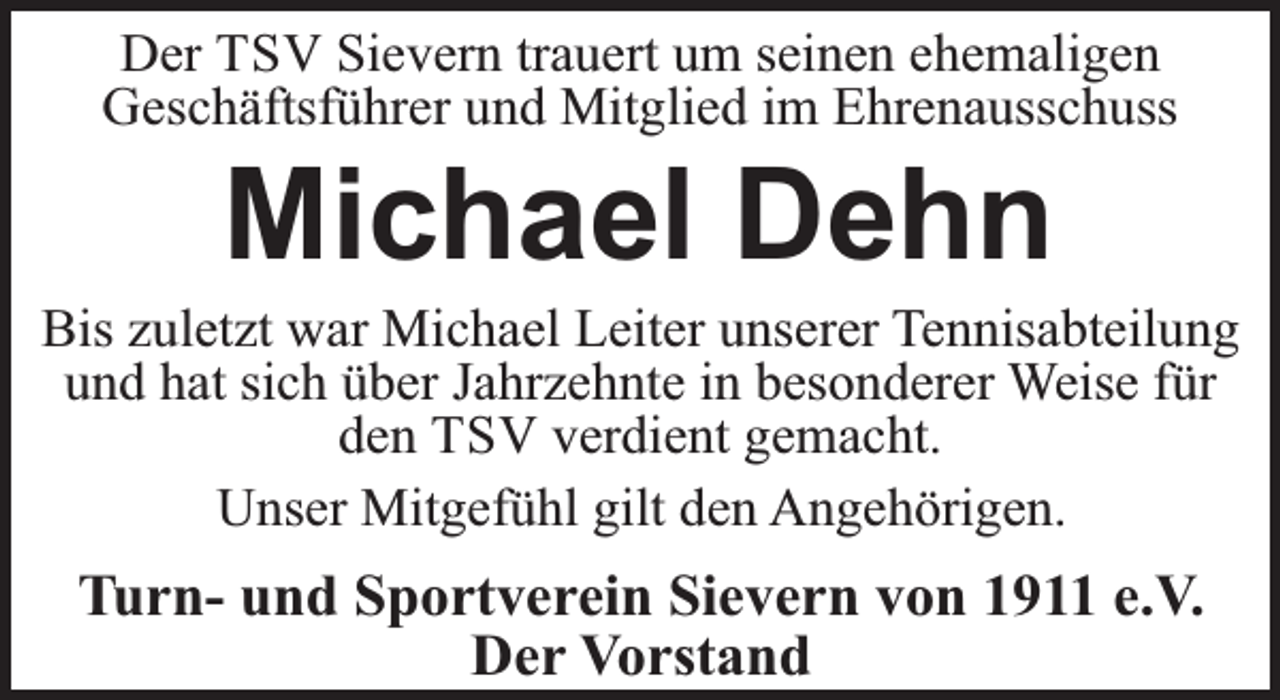 <p>Der TSV Sievern trauert um seinen ehemaligen<br />Geschäftsführer und Mitglied im Ehrenausschuss</p><p>Michael Dehn</p><p>Bis zuletzt war Michael Leiter unserer Tennisabteilung<br />und hat sich über Jahrzehnte in besonderer Weise für<br />den TSV verdient gemacht.<br />Unser Mitgefühl gilt den Angehörigen.</p><p>Turn- und Sportverein Sievern von 1911 e.V.<br />Der Vorstand</p>
