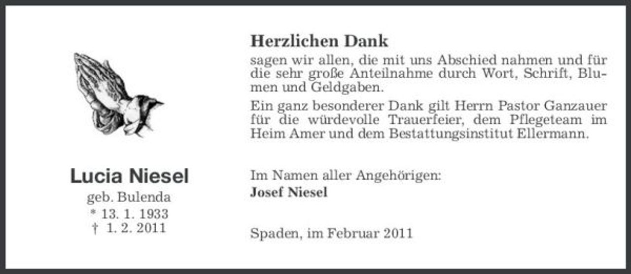 <p>Herzlichen Dank<br />sagen wir allen, die mit uns Abschied nahmen und für die sehr große Anteilnahme durch Wort, Schrift, Blumen und Geldgaben. Ein ganz besonderer Dank gilt Herrn Pastor Ganzauer für die würdevolle Trauerfeier, dem Pflegeteam im Heim Amer und dem Bestattungsinstitut Ellermann.</p><p>Lucia Niesel<br />geb. Bulenda * 13. 1. 1933 † 1. 2. 2011</p><p>Im Namen aller Angehörigen: Josef Niesel Spaden, im Februar 2011</p>