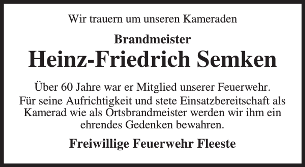 <p>Wir trauern um unseren Kameraden</p><p>Brandmeister</p><p>Heinz-Friedrich Semken<br />Über 60 Jahre war er Mitglied unserer Feuerwehr.<br />Für seine Aufrichtigkeit und stete Einsatzbereitschaft als<br />Kamerad wie als Ortsbrandmeister werden wir ihm ein<br />ehrendes Gedenken bewahren.</p><p>Freiwillige Feuerwehr Fleeste</p>