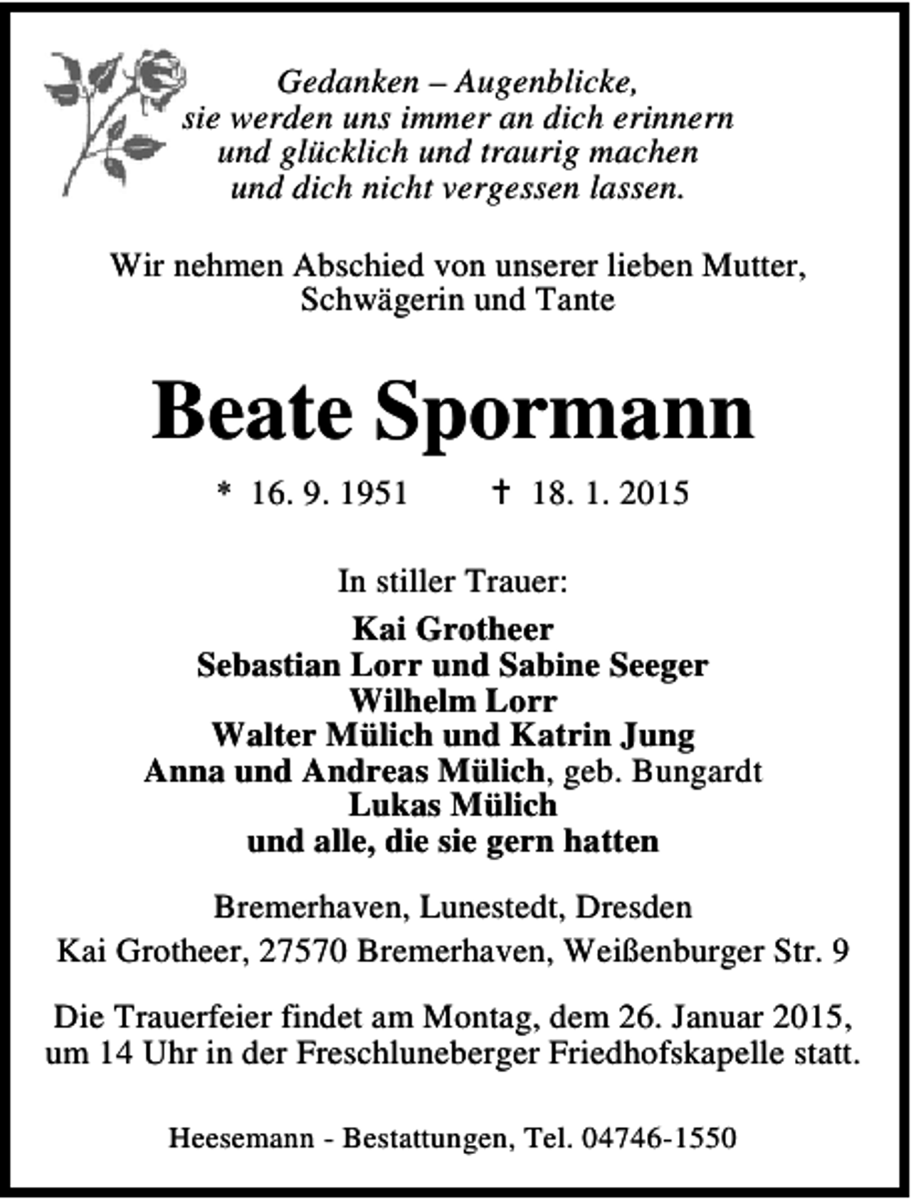 <p>Gedanken – Augenblicke,<br />sie werden uns immer an dich erinnern<br />und glücklich und traurig machen<br />und dich nicht vergessen lassen.<br />Wir nehmen Abschied von unserer lieben Mutter,<br />Schwägerin und Tante</p><p>Beate Spormann<br />* 16. 9. 1958. 1. 2015</p><p>In stiller Trauer:<br />Kai Grotheer<br />Sebastian Lorr und Sabine Seeger<br />Wilhelm Lorr<br />Walter Mülich und Katrin Jung<br />Anna und Andreas Mülich, geb. Bungardt<br />Lukas Mülich<br />und alle, die sie gern hatten<br />Bremerhaven, Lunestedt, Dresden<br />Kai Grotheer, 27570 Bremerhaven, Weißenburger Str. 9<br />Die Trauerfeier findet am Montag, dem 26. Januar 2015,<br />um 14 Uhr in der Freschluneberger Friedhofskapelle statt.<br />Heesemann - Bestattungen, Tel. 04746-1550</p>