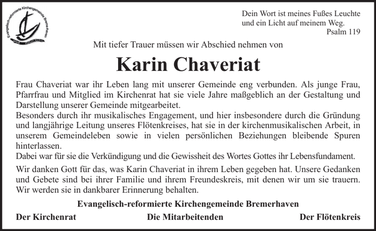 <p>Dein Wort ist meines Fußes Leuchte<br />und ein Licht auf meinem Weg.<br />Psalm 119</p><p>Mit tiefer Trauer müssen wir Abschied nehmen von</p><p>Karin Chaveriat<br />Frau Chaveriat war ihr Leben lang mit unserer Gemeinde eng verbunden. Als junge Frau,<br />Pfarrfrau und Mitglied im Kirchenrat hat sie viele Jahre maßgeblich an der Gestaltung und<br />Darstellung unserer Gemeinde mitgearbeitet.<br />Besonders durch ihr musikalisches Engagement, und hier insbesondere durch die Gründung<br />und langjährige Leitung unseres Flötenkreises, hat sie in der kirchenmusikalischen Arbeit, in<br />unserem Gemeindeleben sowie in vielen persönlichen Beziehungen bleibende Spuren<br />hinterlassen.<br />Dabei war für sie die Verkündigung und die Gewissheit des Wortes Gottes ihr Lebensfundament.<br />Wir danken Gott für das, was Karin Chaveriat in ihrem Leben gegeben hat. Unsere Gedanken<br />und Gebete sind bei ihrer Familie und ihrem Freundeskreis, mit denen wir um sie trauern.<br />Wir werden sie in dankbarer Erinnerung behalten.<br />Evangelisch-reformierte Kirchengemeinde Bremerhaven<br />Der Kirchenrat<br />Die Mitarbeitenden<br />Der Flötenkreis</p>