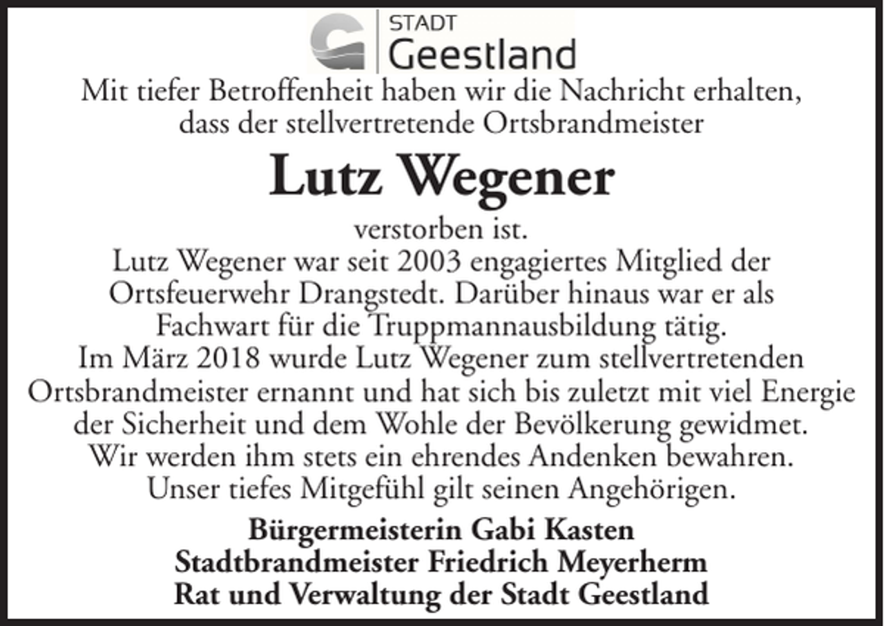<p>Mit tiefer Betroffenheit haben wir die Nachricht erhalten,<br />dass der stellvertretende Ortsbrandmeister</p><p>Lutz Wegener<br />verstorben ist.<br />Lutz Wegener war seit 2003 engagiertes Mitglied der<br />Ortsfeuerwehr Drangstedt. Darüber hinaus war er als<br />Fachwart für die Truppmannausbildung tätig.<br />Im März 2018 wurde Lutz Wegener zum stellvertretenden<br />Ortsbrandmeister ernannt und hat sich bis zuletzt mit viel Energie<br />der Sicherheit und dem Wohle der Bevölkerung gewidmet.<br />Wir werden ihm stets ein ehrendes Andenken bewahren.<br />Unser tiefes Mitgefühl gilt seinen Angehörigen.<br />Bürgermeisterin Gabi Kasten<br />Stadtbrandmeister Friedrich Meyerherm<br />Rat und Verwaltung der Stadt Geestland</p>