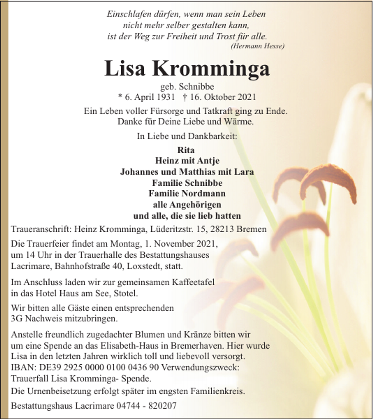 <p>Einschlafen dürfen, wenn man sein Leben<br />nicht mehr selber gestalten kann,<br />ist der Weg zur Freiheit und Trost für alle.</p><p>(Hermann Hesse)</p><p>Lisa Kromminga</p><p>geb. Schnibbe<br />* 6. April 1931 † 16. Oktober 2021<br />Ein Leben voller Fürsorge und Tatkraft ging zu Ende.<br />Danke für Deine Liebe und Wärme.<br />In Liebe und Dankbarkeit:<br />Rita<br />Heinz mit Antje<br />Johannes und Matthias mit Lara<br />Familie Schnibbe<br />Familie Nordmann<br />alle Angehörigen<br />und alle, die sie lieb hatten<br />Traueranschrift: Heinz Kromminga, Lüderitzstr. 15, 28213 Bremen<br />Die Trauerfeier findet am Montag, 1. November 2021,<br />um 14 Uhr in der Trauerhalle des Bestattungshauses<br />Lacrimare, Bahnhofstraße 40, Loxstedt, statt.<br />Im Anschluss laden wir zur gemeinsamen Kaffeetafel<br />in das Hotel Haus am See, Stotel.<br />Wir bitten alle Gäste einen entsprechenden<br />3G Nachweis mitzubringen.<br />Anstelle freundlich zugedachter Blumen und Kränze bitten wir<br />um eine Spende an das Elisabeth-Haus in Bremerhaven. Hier wurde<br />Lisa in den letzten Jahren wirklich toll und liebevoll versorgt.<br />IBAN: DE39 2925 00010436 90 Verwendungszweck:<br />Trauerfall Lisa Kromminga- Spende.<br />Die Urnenbeisetzung erfolgt später im engsten Familienkreis.<br />Bestattungshaus Lacrimare 04744 - 820207</p>