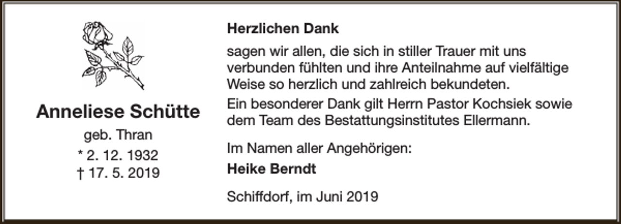 <p>Herzlichen Dank</p><p>Anneliese Schütte<br />geb. Thran<br />* 2. 12. 1932<br />† 17. 5. 2019</p><p>sagen wir allen, die sich in stiller Trauer mit uns<br />verbunden fühlten und ihre Anteilnahme auf vielfältige<br />Weise so herzlich und zahlreich bekundeten.<br />Ein besonderer Dank gilt Herrn Pastor Kochsiek sowie<br />dem Team des Bestattungsinstitutes Ellermann.<br />Im Namen aller Angehörigen:<br />Heike Berndt<br />Schiffdorf, im Juni 2019</p>