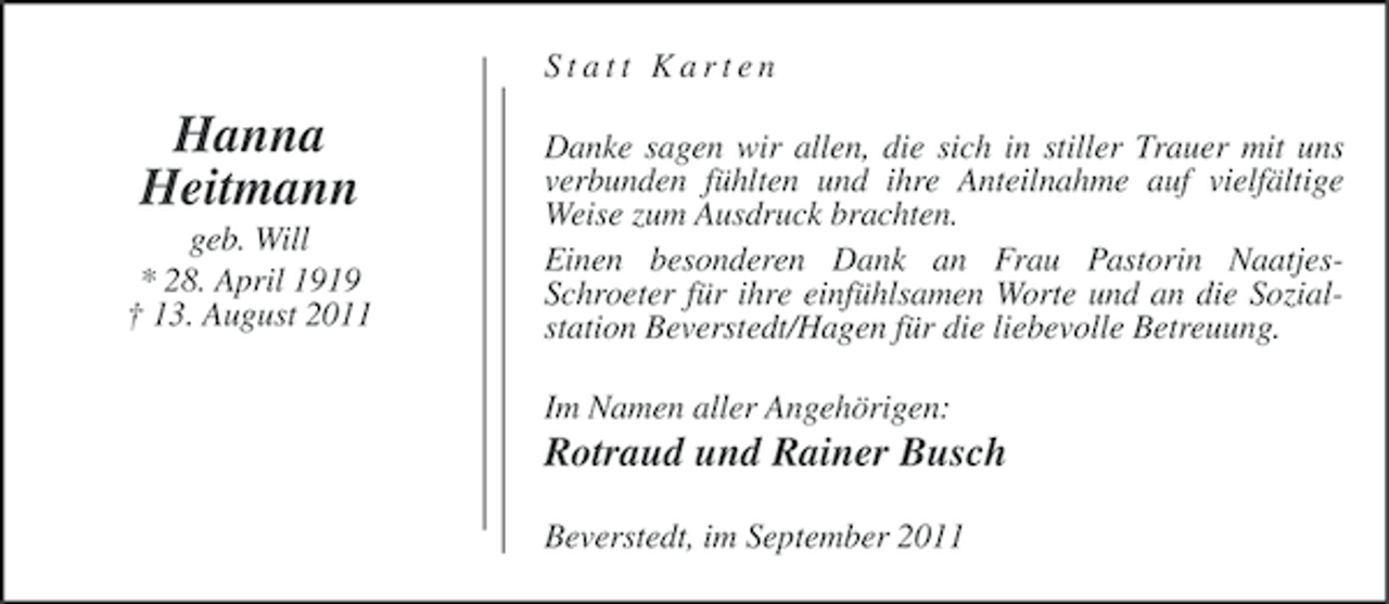 <p>Statt Karten</p><p>Hanna<br />Heitmann<br />geb. Will<br />* 28. April 1919<br />† 13. August 2011</p><p>Danke sagen wir allen, die sich in stiller Trauer mit uns<br />verbunden fühlten und ihre Anteilnahme auf vielfältige<br />Weise zum Ausdruck brachten.<br />Einen besonderen Dank an Frau Pastorin NaatjesSchroeter für ihre einfühlsamen Worte und an die Sozialstation Beverstedt/Hagen für die liebevolle Betreuung.<br />Im Namen aller Angehörigen:</p><p>Rotraud und Rainer Busch<br />Beverstedt, im September 2011</p>