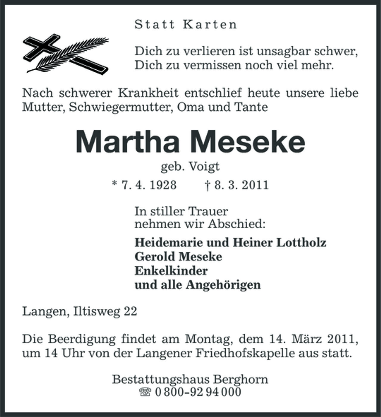 <p>Statt Karten Dich zu verlieren ist unsagbar schwer, Dich zu vermissen noch viel mehr. Nach schwerer Krankheit entschlief heute unsere liebe Mutter, Schwiegermutter, Oma und Tante</p><p>Martha Meseke<br />geb. Voigt * 7. 4. 1928 † 8. 3. 2011 In stiller Trauer nehmen wir Abschied: Heidemarie und Heiner Lottholz Gerold Meseke Enkelkinder und alle Angehörigen Langen, Iltisweg 22 Die Beerdigung findet am Montag, dem 14. März 2011, um 14 Uhr von der Langener Friedhofskapelle aus statt. Bestattungshaus Berghorn 0 800-92 94 000</p>