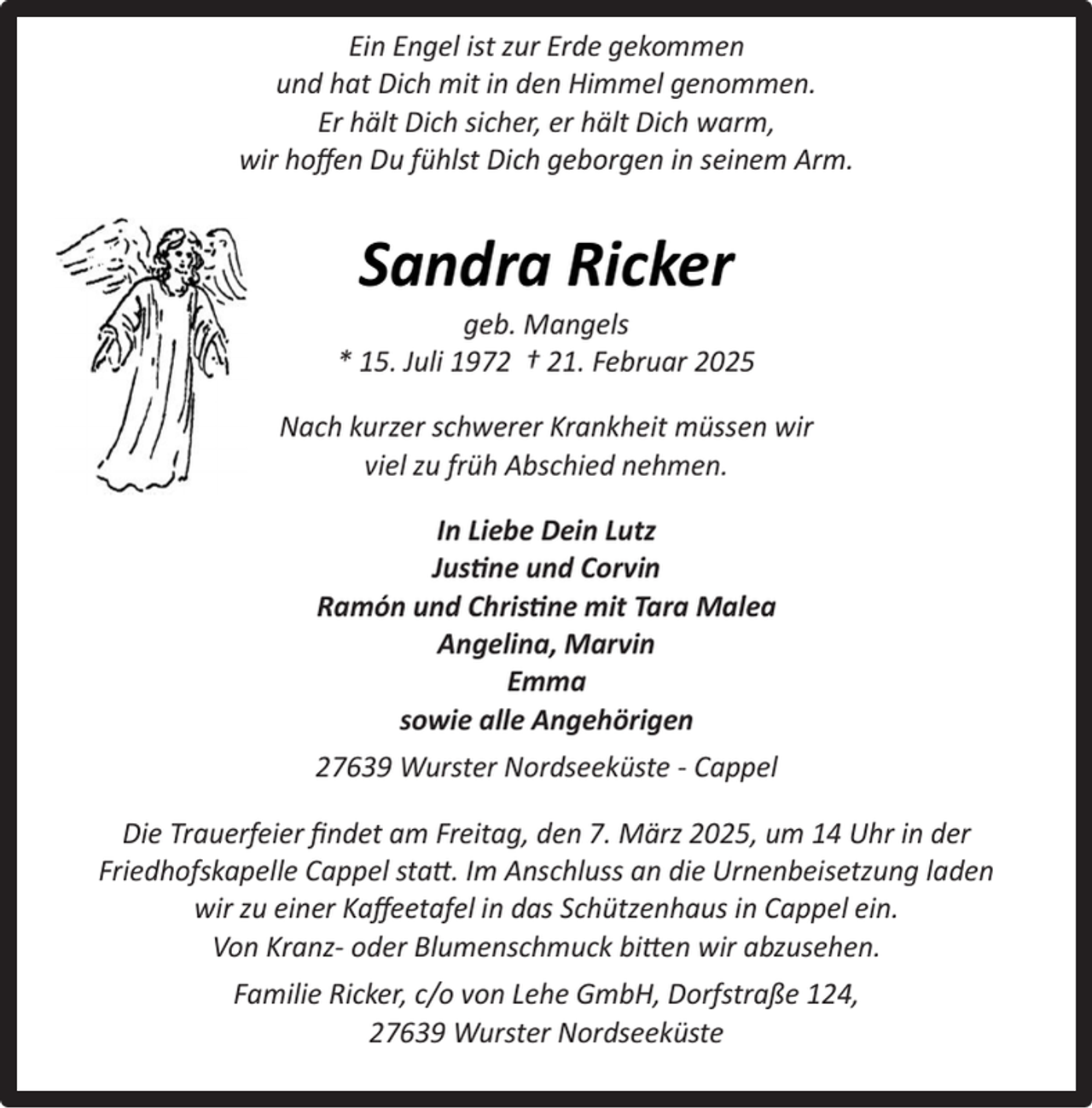 <p>Ein Engel ist zur Erde gekommen<br />und hat Dich mit in den Himmel genommen.<br />Er hält Dich sicher, er hält Dich warm,<br />wir hoﬀen Du fühlst Dich geborgen in seinem Arm.</p><p>Sandra Ricker</p><p>geb. Mangels<br />* 15. Juli 1972 † 21. Februar 2025<br />Nach kurzer schwerer Krankheit müssen wir<br />viel zu früh Abschied nehmen.<br />In Liebe Dein Lutz<br />Justine und Corvin<br />Ramón und Christine mit Tara Malea<br />Angelina, Marvin<br />Emma<br />sowie alle Angehörigen<br />27639 Wurster Nordseeküste - Cappel<br />Die Trauerfeier ﬁndet am Freitag, den 7. März 2025, um 14 Uhr in der<br />Friedhofskapelle Cappel statt. Im Anschluss an die Urnenbeisetzung laden<br />wir zu einer Kaﬀeetafel in das Schützenhaus in Cappel ein.<br />Von Kranz- oder Blumenschmuck bitten wir abzusehen.<br />Familie Ricker, c/o von Lehe GmbH, Dorfstraße 124,<br />27639 Wurster Nordseeküste</p>