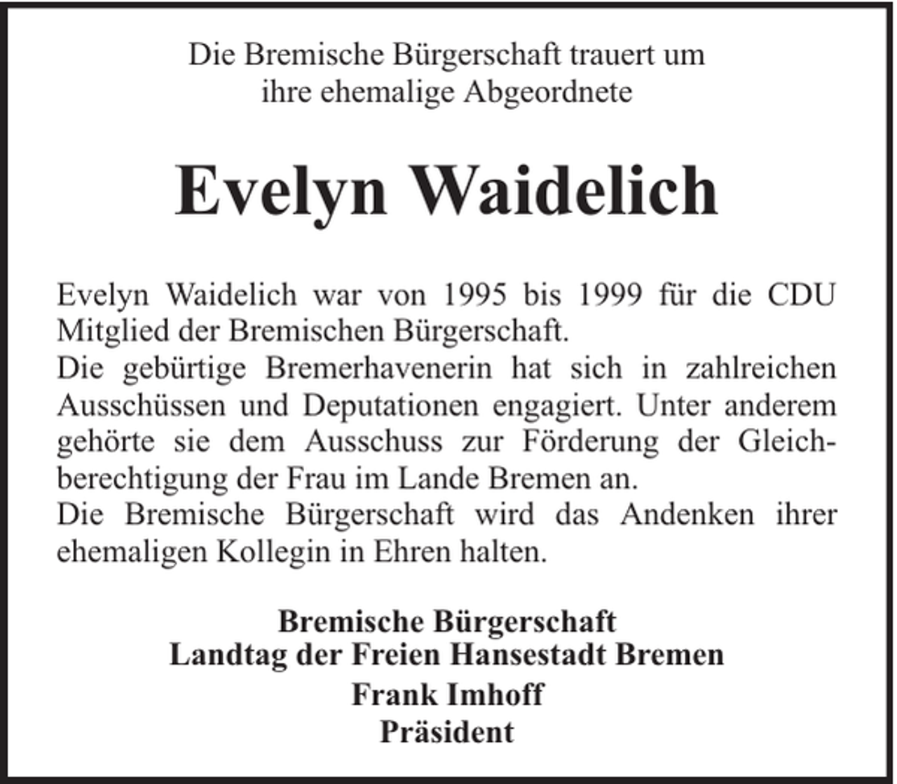 <p>Die Bremische Bürgerschaft trauert um<br />ihre ehemalige Abgeordnete</p><p>Evelyn Waidelich<br />Evelyn Waidelich war von 1995 bis 1999 für die CDU<br />Mitglied der Bremischen Bürgerschaft.<br />Die gebürtige Bremerhavenerin hat sich in zahlreichen<br />Ausschüssen und Deputationen engagiert. Unter anderem<br />gehörte sie dem Ausschuss zur Förderung der Gleichberechtigung der Frau im Lande Bremen an.<br />Die Bremische Bürgerschaft wird das Andenken ihrer<br />ehemaligen Kollegin in Ehren halten.<br />Bremische Bürgerschaft<br />Landtag der Freien Hansestadt Bremen<br />Frank Imhoff<br />Präsident</p>