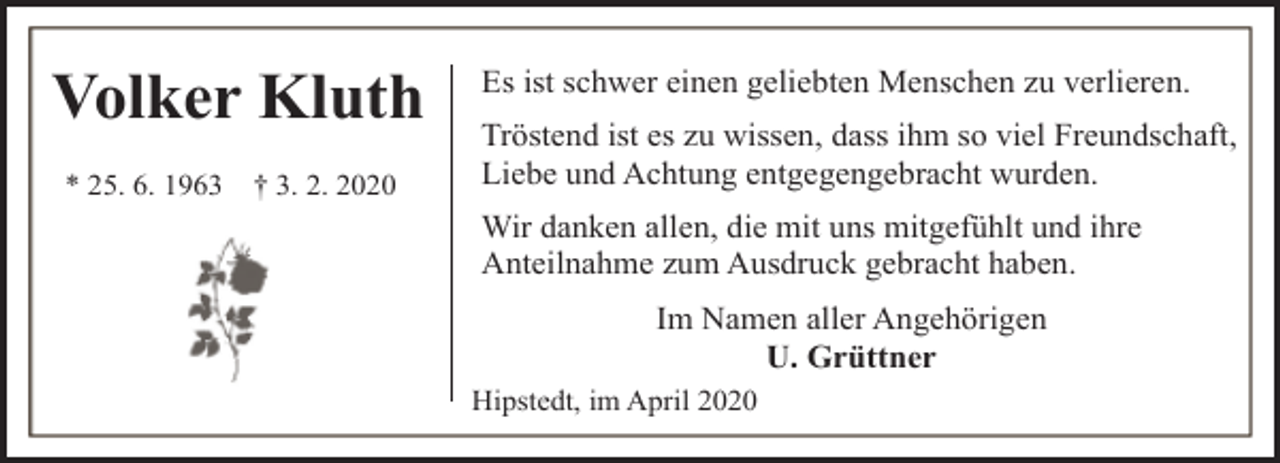 <p>Volker Kluth<br />* 25. 6. 1963</p><p>† 3. 2. 2020</p><p>Es ist schwer einen geliebten Menschen zu verlieren.<br />Tröstend ist es zu wissen, dass ihm so viel Freundschaft,<br />Liebe und Achtung entgegengebracht wurden.<br />Wir danken allen, die mit uns mitgefühlt und ihre<br />Anteilnahme zum Ausdruck gebracht haben.<br />Im Namen aller Angehörigen<br />U. Grüttner<br />Hipstedt, im April 2020</p>