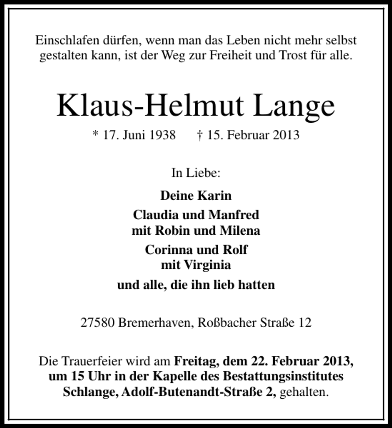 <p>Einschlafen dürfen, wenn man das Leben nicht mehr selbst<br />gestalten kann, ist der Weg zur Freiheit und Trost für alle.</p><p>Klaus-Helmut Lange<br />* 17. Juni 1938</p><p>† 15. Februar 2013</p><p>In Liebe:<br />Deine Karin<br />Claudia und Manfred<br />mit Robin und Milena<br />Corinna und Rolf<br />mit Virginia<br />und alle, die ihn lieb hatten<br />27580 Bremerhaven, Roßbacher Straße 12<br />Die Trauerfeier wird am Freitag, dem 22. Februar 2013,<br />um 15 Uhr in der Kapelle des Bestattungsinstitutes<br />Schlange, Adolf-Butenandt-Straße 2, gehalten.</p>