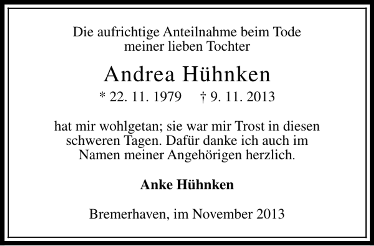 <p>Die aufrichtige Anteilnahme beim Tode<br />meiner lieben Tochter</p><p>Andrea Hühnken</p><p>* 22. 11. 1979</p><p>† 9. 11. 2013</p><p>hat mir wohlgetan; sie war mir Trost in diesen<br />schweren Tagen. Dafür danke ich auch im<br />Namen meiner Angehörigen herzlich.<br />Anke Hühnken<br />Bremerhaven, im November 2013</p>